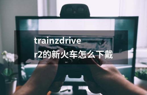 trainzdriver2的新火车怎么下戴-第1张-游戏信息-龙启网