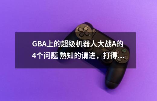 GBA上的超级机器人大战A的 4个问题 熟知的请进，打得好的追50分 请列清楚答案谢谢-第1张-游戏信息-龙启网