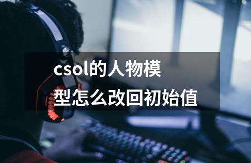 csol的人物模型怎么改回初始值-第1张-游戏信息-龙启网