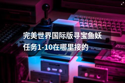 完美世界国际版寻宝鱼妖任务1-10在哪里接的-第1张-游戏信息-龙启网