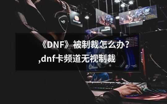 《DNF》被制裁怎么办？,dnf卡频道无视制裁-第1张-游戏信息-龙启网