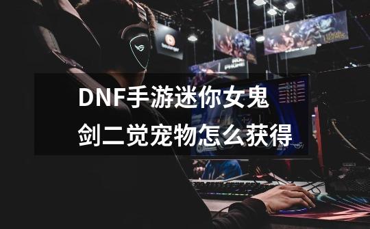 DNF手游迷你女鬼剑二觉宠物怎么获得-第1张-游戏信息-龙启网