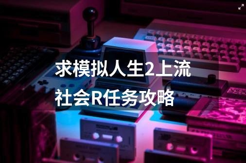 求模拟人生2上流社会R任务攻略-第1张-游戏信息-龙启网