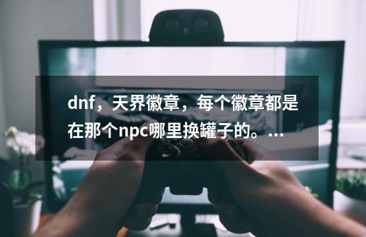 dnf，天界徽章，每个徽章都是在那个npc哪里换罐子的。说清楚在那个npc哪里用什么徽章换罐子，说-第1张-游戏信息-龙启网