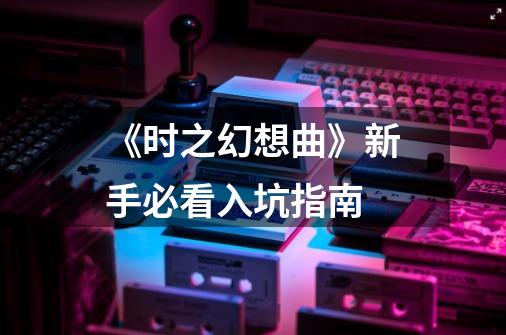 《时之幻想曲》新手必看入坑指南-第1张-游戏信息-龙启网