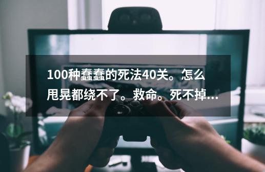 100种蠢蠢的死法40关。怎么甩晃都绕不了。救命。死不掉。求具体甩法QAQ。-第1张-游戏信息-龙启网