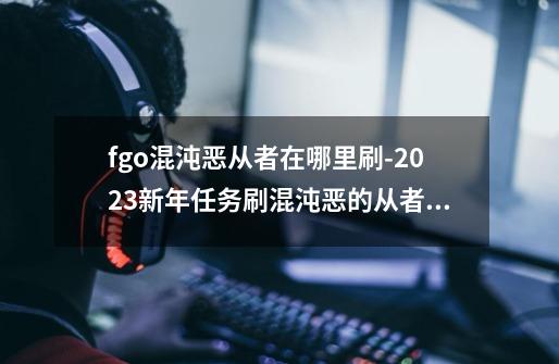 fgo混沌恶从者在哪里刷-2023新年任务刷混沌恶的从者攻略-第1张-游戏信息-龙启网