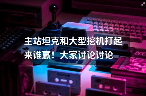 主站坦克和大型挖机打起来谁赢！大家讨论讨论......-第1张-游戏信息-龙启网