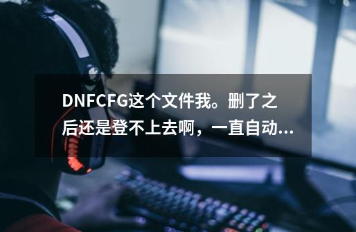 DNF.CFG这个文件我。删了之后还是登不上去啊，一直自动连接频道-第1张-游戏信息-龙启网