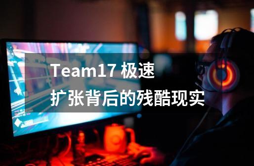 Team17 极速扩张背后的残酷现实-第1张-游戏信息-龙启网