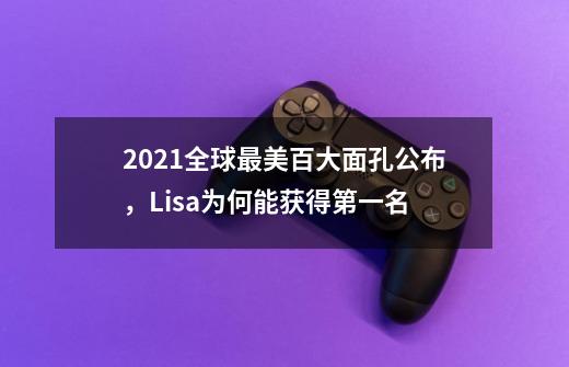 2021全球最美百大面孔公布，Lisa为何能获得第一名-第1张-游戏信息-龙启网