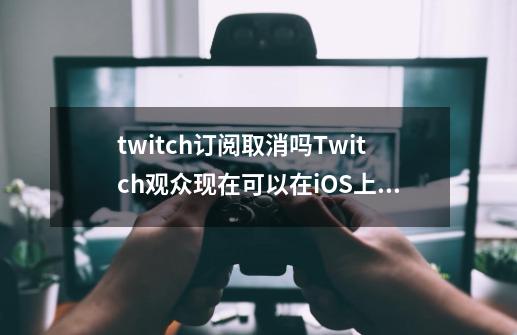 twitch订阅取消吗Twitch观众现在可以在iOS上订阅流媒体-第1张-游戏信息-龙启网