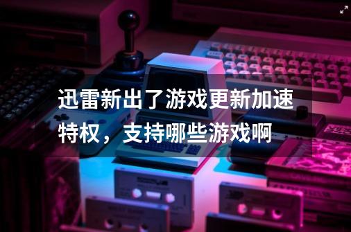 迅雷新出了游戏更新加速特权，支持哪些游戏啊-第1张-游戏信息-龙启网