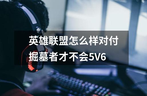 英雄联盟怎么样对付掘墓者才不会5V6-第1张-游戏信息-龙启网