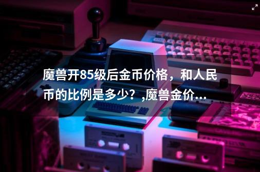 魔兽开85级后金币价格，和人民币的比例是多少？,魔兽金价比例怎么算-第1张-游戏信息-龙启网