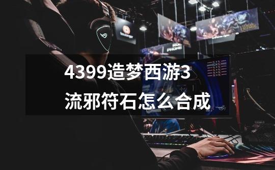 4399造梦西游3流邪符石怎么合成-第1张-游戏信息-龙启网