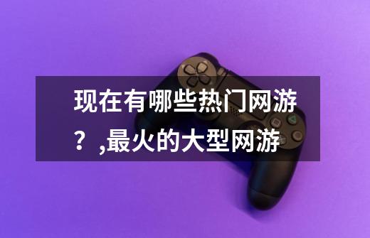 现在有哪些热门网游？,最火的大型网游-第1张-游戏信息-龙启网