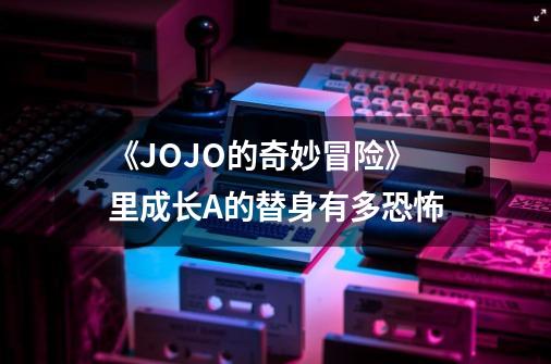 《JOJO的奇妙冒险》里成长A的替身有多恐怖-第1张-游戏信息-龙启网