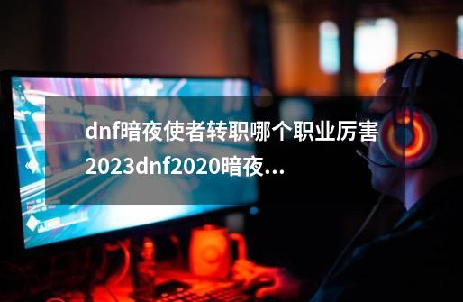 dnf暗夜使者转职哪个职业厉害2023dnf2020暗夜使者转职哪个职业厉害-第1张-游戏信息-龙启网