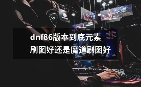 dnf86版本到底元素刷图好还是魔道刷图好-第1张-游戏信息-龙启网