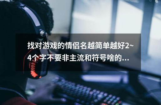 找对游戏的情侣名越简单越好2~4个字不要非主流和符号啥的，不然就古风的古风的可以长点-第1张-游戏信息-龙启网