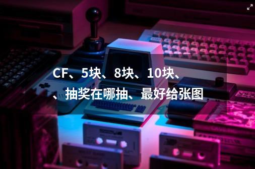 CF、5块、8块、10块、、抽奖在哪抽、最好给张图-第1张-游戏信息-龙启网