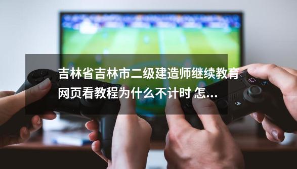 吉林省吉林市二级建造师继续教育网页看教程为什么不计时 怎么办-第1张-游戏信息-龙启网