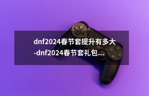 dnf2024春节套提升有多大-dnf2024春节套礼包提升率对比一览-第1张-游戏信息-龙启网