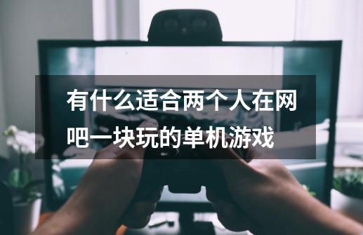 有什么适合两个人在网吧一块玩的单机游戏-第1张-游戏信息-龙启网