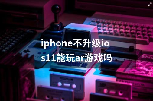 iphone不升级ios11能玩ar游戏吗-第1张-游戏信息-龙启网