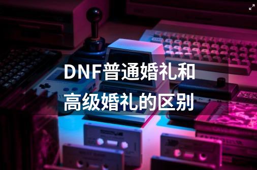 DNF普通婚礼和高级婚礼的区别-第1张-游戏信息-龙启网