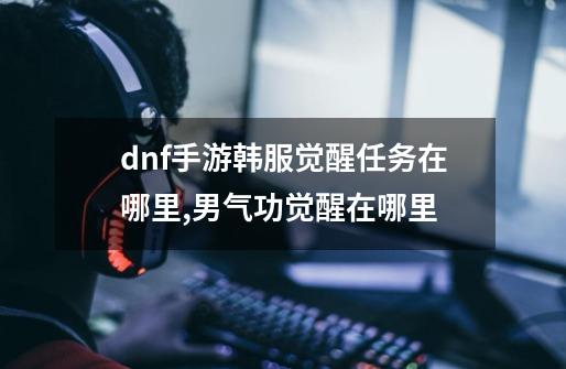 dnf手游韩服觉醒任务在哪里,男气功觉醒在哪里-第1张-游戏信息-龙启网