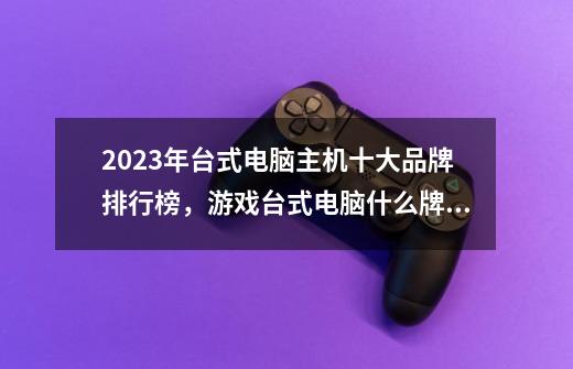 2023年台式电脑主机十大品牌排行榜，游戏台式电脑什么牌子好，电竞主机哪个牌子好-第1张-游戏信息-龙启网