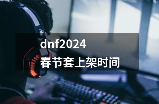 dnf2024春节套上架时间-第1张-游戏信息-龙启网