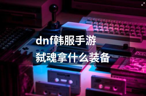 dnf韩服手游弑魂拿什么装备-第1张-游戏信息-龙启网