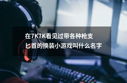 在7K7K看见过带各种枪支匕首的换装小游戏叫什么名字-第1张-游戏信息-龙启网