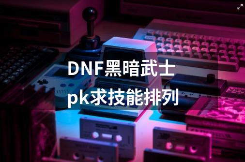 DNF黑暗武士pk求技能排列-第1张-游戏信息-龙启网