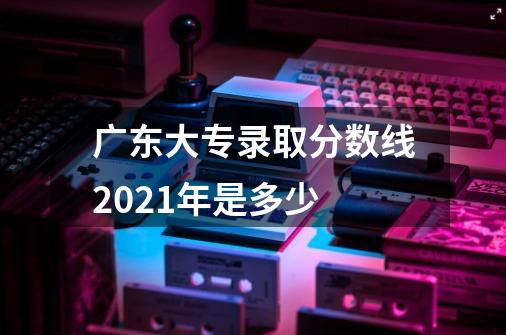 广东大专录取分数线2021年是多少-第1张-游戏信息-龙启网