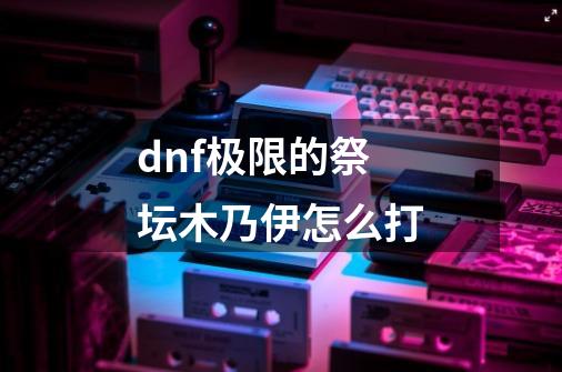 dnf极限的祭坛木乃伊怎么打-第1张-游戏信息-龙启网