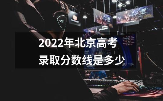 2022年北京高考录取分数线是多少-第1张-游戏信息-龙启网