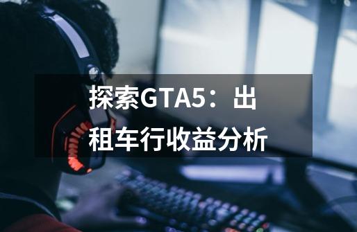 探索GTA5：出租车行收益分析-第1张-游戏信息-龙启网