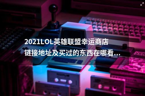 2021LOL英雄联盟幸运商店链接地址及买过的东西在哪看,英雄联盟站内商城-第1张-游戏信息-龙启网