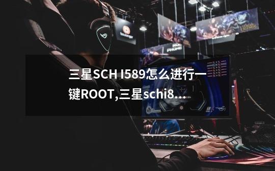 三星SCH I589怎么进行一键ROOT,三星schi809是什么型号-第1张-游戏信息-龙启网