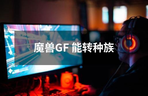 魔兽GF 能转种族-第1张-游戏信息-龙启网