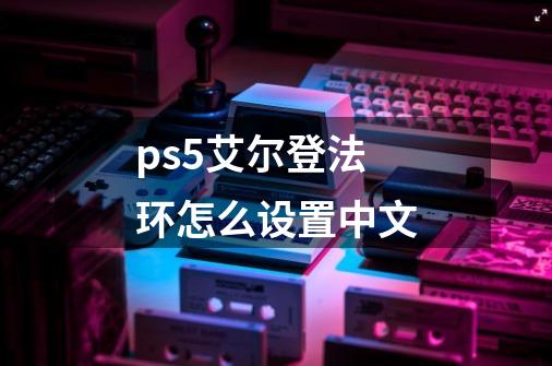 ps5艾尔登法环怎么设置中文-第1张-游戏信息-龙启网