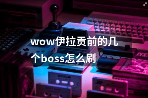 wow伊拉贡前的几个boss怎么刷-第1张-游戏信息-龙启网