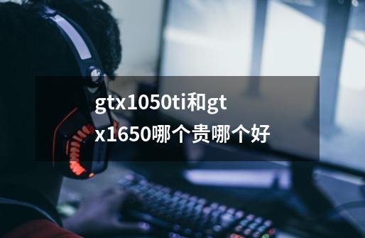 gtx1050ti和gtx1650哪个贵哪个好-第1张-游戏信息-龙启网