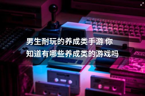 男生耐玩的养成类手游 你知道有哪些养成类的游戏吗-第1张-游戏信息-龙启网