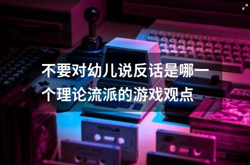 不要对幼儿说反话是哪一个理论流派的游戏观点-第1张-游戏信息-龙启网