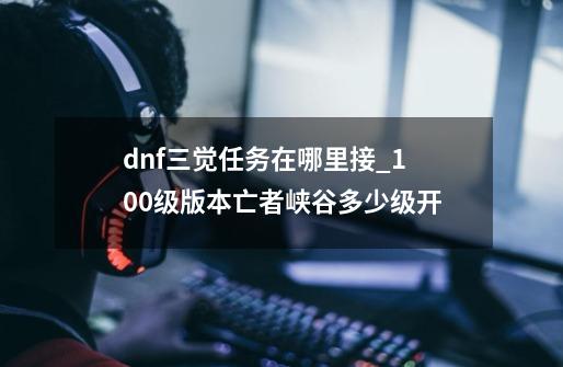 dnf三觉任务在哪里接_100级版本亡者峡谷多少级开-第1张-游戏信息-龙启网